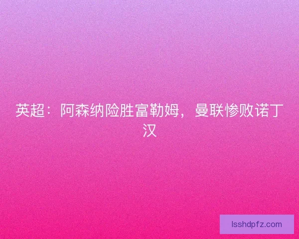 英超：阿森纳险胜富勒姆，曼联惨败诺丁汉