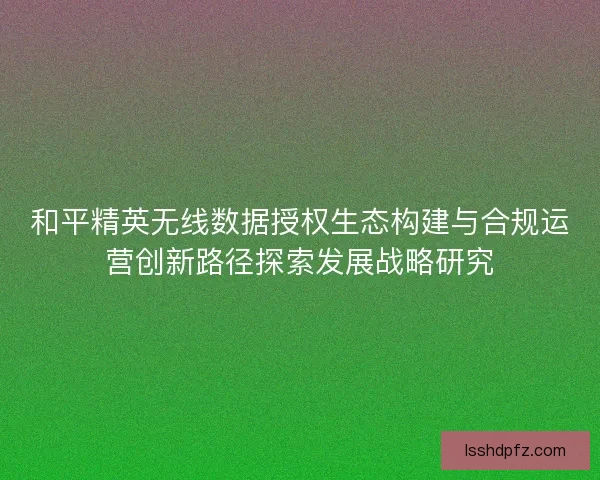 和平精英无线数据授权生态构建与合规运营创新路径探索发展战略研究