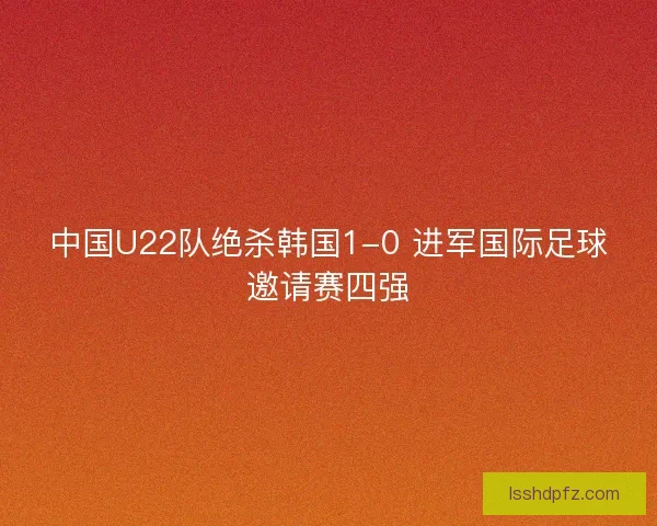 中国U22队绝杀韩国1-0 进军国际足球邀请赛四强