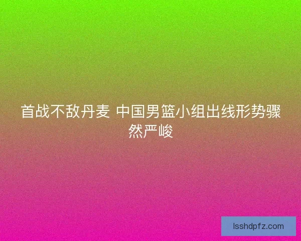 首战不敌丹麦 中国男篮小组出线形势骤然严峻