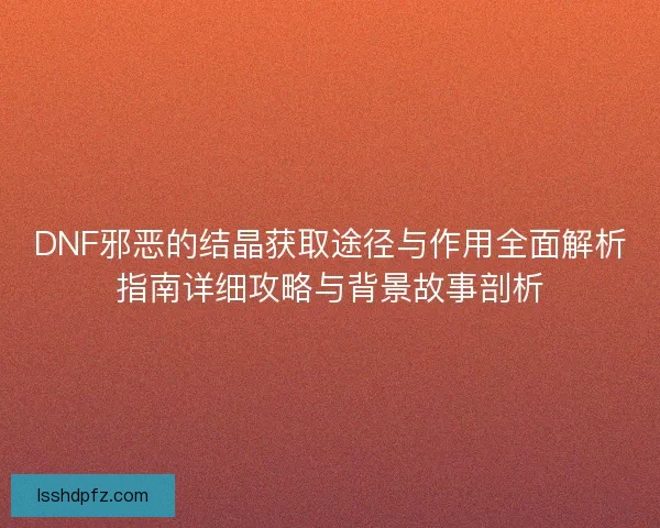 DNF邪恶的结晶获取途径与作用全面解析指南详细攻略与背景故事剖析