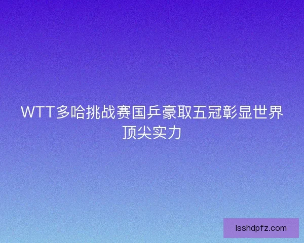WTT多哈挑战赛国乒豪取五冠彰显世界顶尖实力
