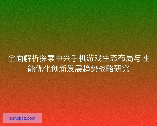 全面解析探索中兴手机游戏生态布局与性能优化创新发展趋势战略研究