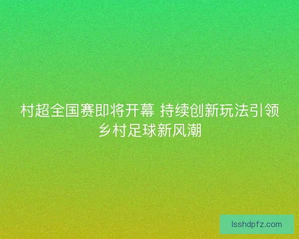 村超全国赛即将开幕 持续创新玩法引领乡村足球新风潮