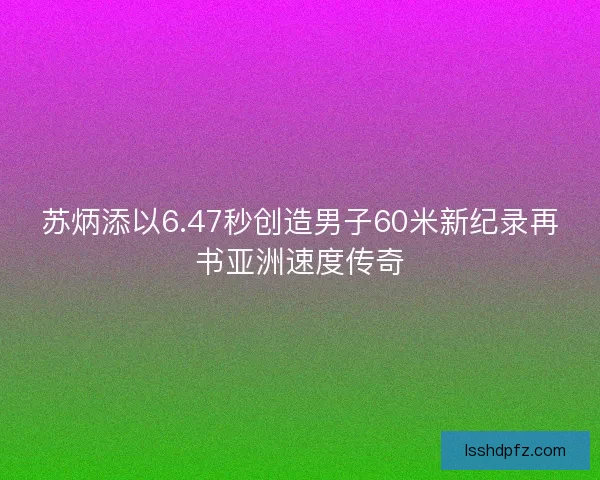 苏炳添以6.47秒创造男子60米新纪录再书亚洲速度传奇
