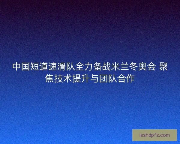 中国短道速滑队全力备战米兰冬奥会 聚焦技术提升与团队合作
