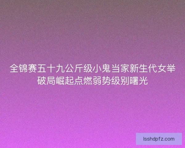 全锦赛五十九公斤级小鬼当家新生代女举破局崛起点燃弱势级别曙光